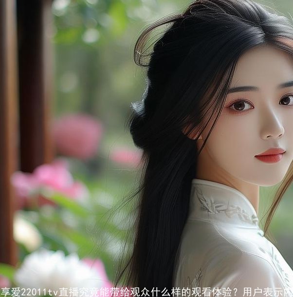 享爱22011tv直播究竟能带给观众什么样的观看体验？用户：内容丰富且互动性强！