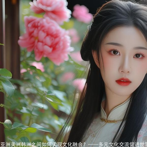 亚洲美洲韩洲之间如何实现文化融合-——多元文化交流促进世界和谐