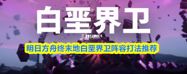 关于明日方舟终末地中对白垩界卫的阵容配置与应对策略，以下提供详细建议